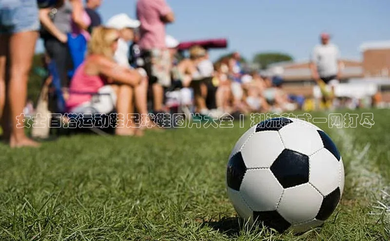 熊猫体育直播免费足球挪威主权基金女士百搭运动鞋足球鞋图片大全 | 潮流款式一网打尽