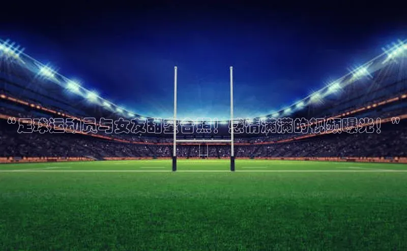 熊猫体育直播免费观看百家号“足球运动员与女友甜蜜合照！感情满满的视频曝光！”