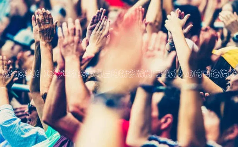 燃动赛场：顶级运动赛事背后的精彩瞬间与激励人心的言论传递