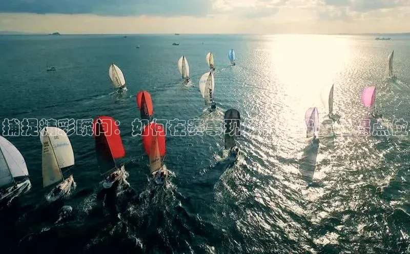 捕捉精彩瞬间：如何在赛事现场合理设置拍摄点位